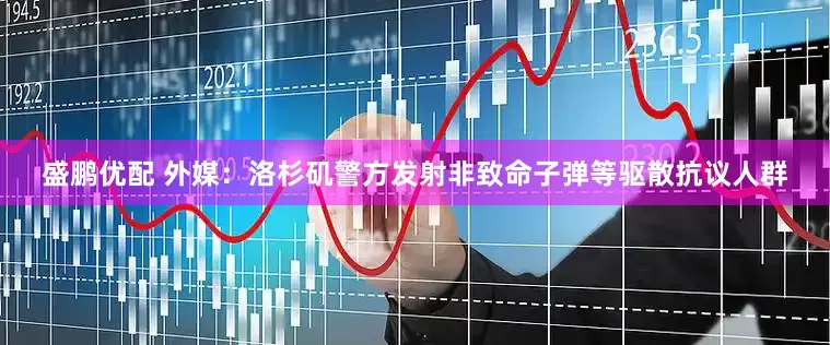 盛鹏优配 外媒：洛杉矶警方发射非致命子弹等驱散抗议人群