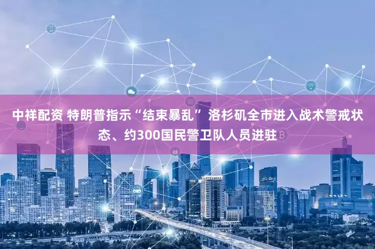 中祥配资 特朗普指示“结束暴乱” 洛杉矶全市进入战术警戒状态、约300国民警卫队人员进驻