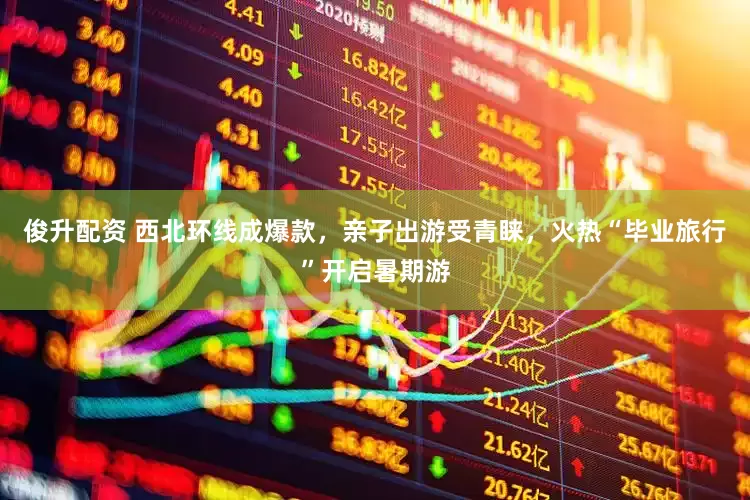 俊升配资 西北环线成爆款，亲子出游受青睐，火热“毕业旅行”开启暑期游