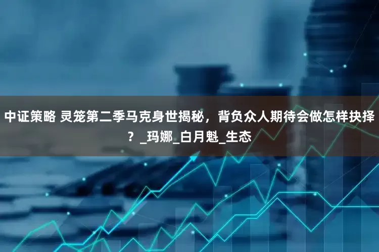 中证策略 灵笼第二季马克身世揭秘，背负众人期待会做怎样抉择？_玛娜_白月魁_生态