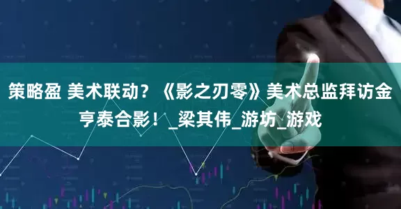 策略盈 美术联动？《影之刃零》美术总监拜访金亨泰合影！_梁其伟_游坊_游戏