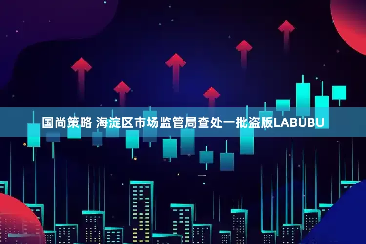 国尚策略 海淀区市场监管局查处一批盗版LABUBU