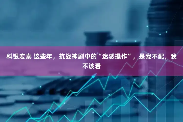 科银宏泰 这些年，抗战神剧中的“迷惑操作”，是我不配，我不该看