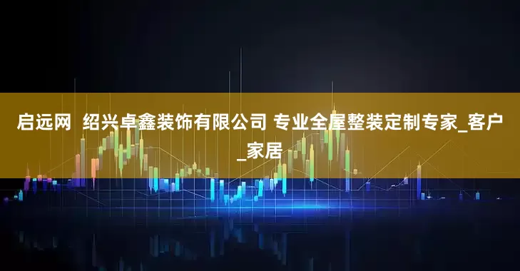 启远网  绍兴卓鑫装饰有限公司 专业全屋整装定制专家_客户_家居