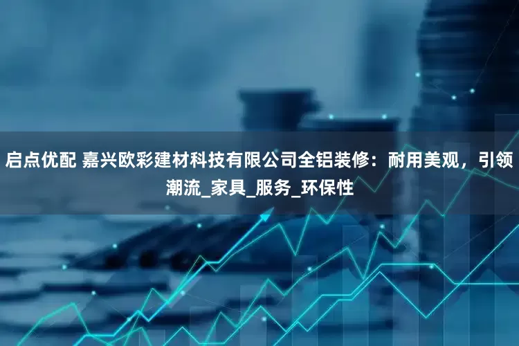 启点优配 嘉兴欧彩建材科技有限公司全铝装修：耐用美观，引领潮流_家具_服务_环保性