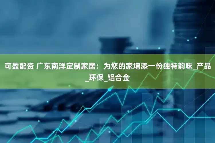 可盈配资 广东南洋定制家居：为您的家增添一份独特韵味_产品_环保_铝合金