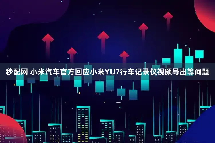 秒配网 小米汽车官方回应小米YU7行车记录仪视频导出等问题