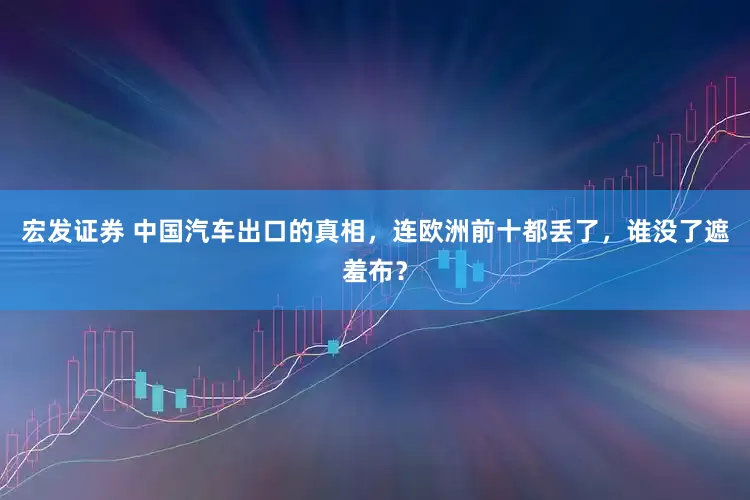 宏发证券 中国汽车出口的真相，连欧洲前十都丢了，谁没了遮羞布？