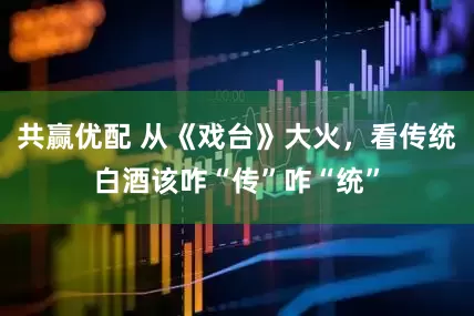 共赢优配 从《戏台》大火，看传统白酒该咋“传”咋“统”
