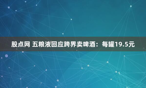 股点网 五粮液回应跨界卖啤酒：每罐19.5元