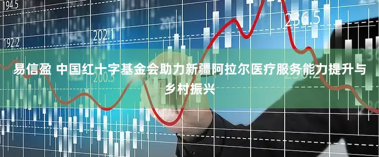 易信盈 中国红十字基金会助力新疆阿拉尔医疗服务能力提升与乡村振兴