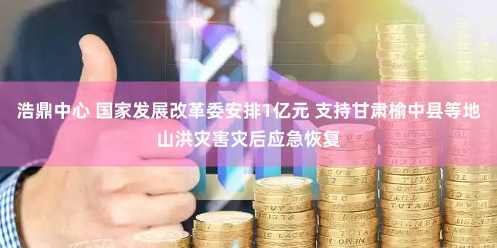浩鼎中心 国家发展改革委安排1亿元 支持甘肃榆中县等地山洪灾害灾后应急恢复