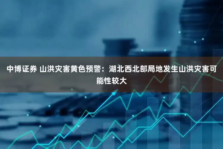 中博证券 山洪灾害黄色预警：湖北西北部局地发生山洪灾害可能性较大