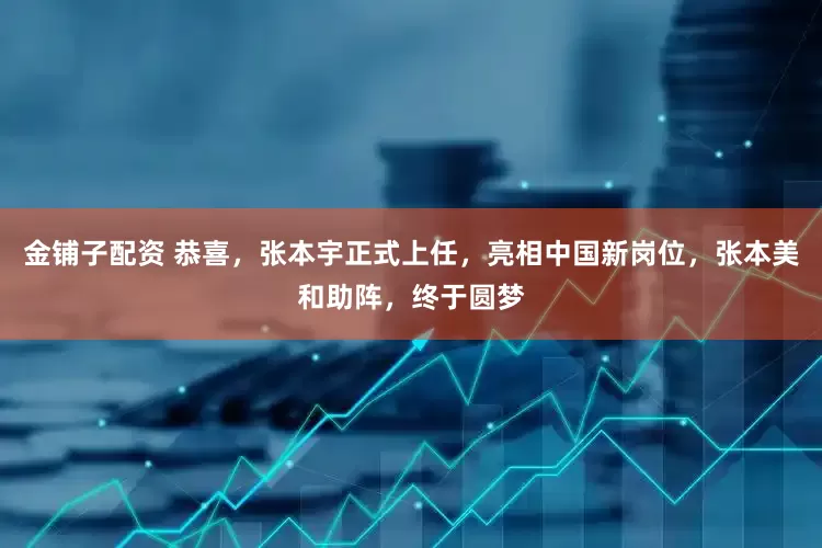 金铺子配资 恭喜，张本宇正式上任，亮相中国新岗位，张本美和助阵，终于圆梦