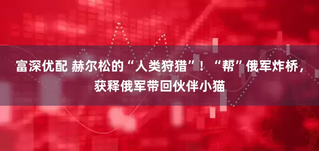 富深优配 赫尔松的“人类狩猎”！“帮”俄军炸桥，获释俄军带回伙伴小猫