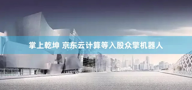 掌上乾坤 京东云计算等入股众擎机器人