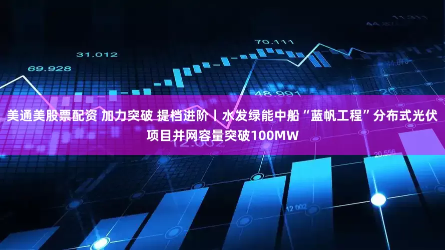 美通美股票配资 加力突破 提档进阶丨水发绿能中船“蓝帆工程”分布式光伏项目并网容量突破100MW