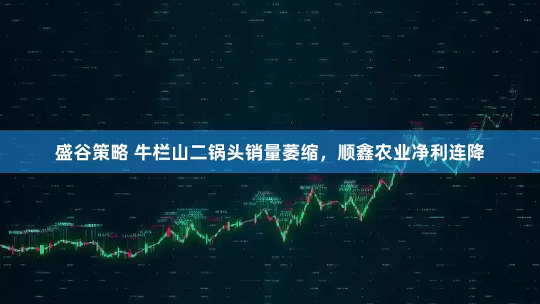盛谷策略 牛栏山二锅头销量萎缩，顺鑫农业净利连降