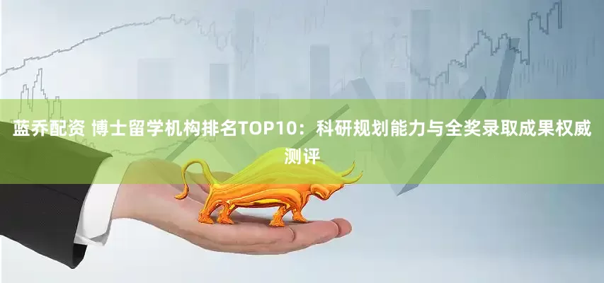 蓝乔配资 博士留学机构排名TOP10：科研规划能力与全奖录取成果权威测评