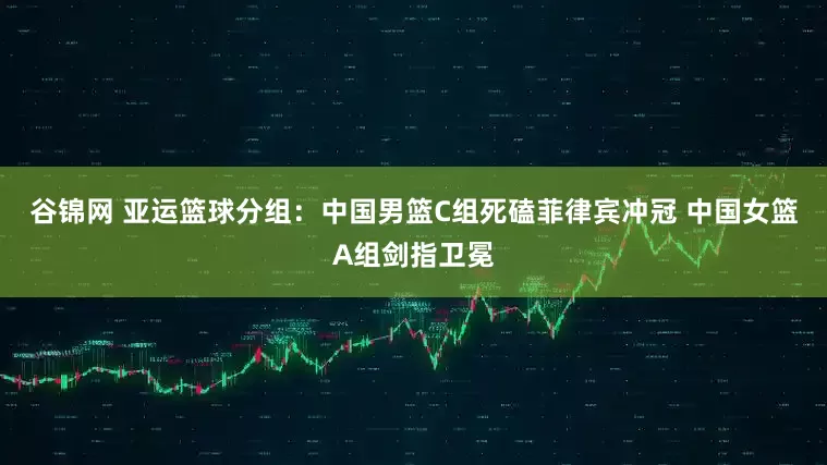 谷锦网 亚运篮球分组：中国男篮C组死磕菲律宾冲冠 中国女篮A组剑指卫冕