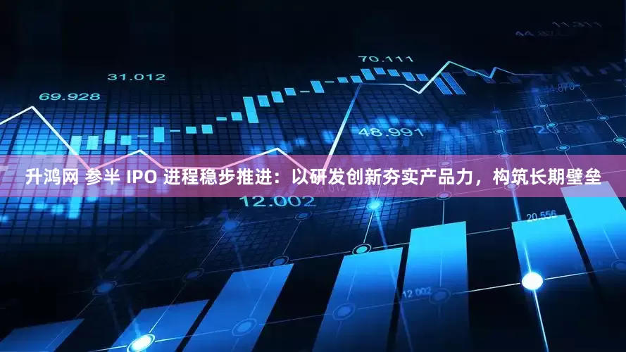 升鸿网 参半 IPO 进程稳步推进：以研发创新夯实产品力，构筑长期壁垒