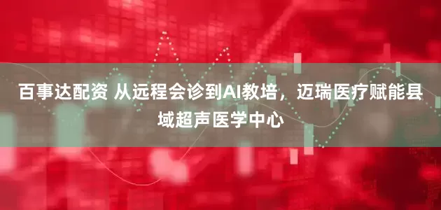 百事达配资 从远程会诊到AI教培，迈瑞医疗赋能县域超声医学中心
